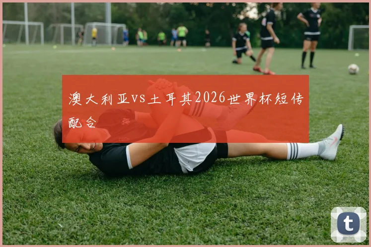 澳大利亚vs土耳其2026世界杯短传配合