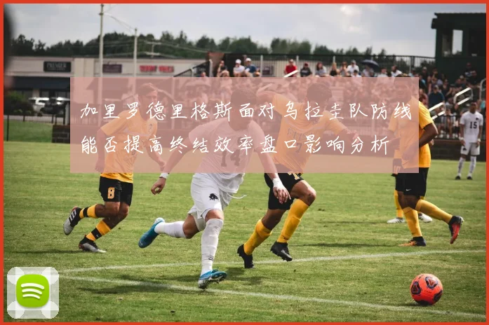加里罗德里格斯面对乌拉圭队防线能否提高终结效率盘口影响分析