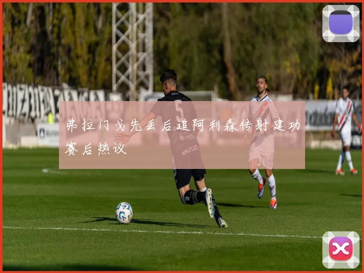 弗拉门戈先丢后追阿利森传射建功赛后热议