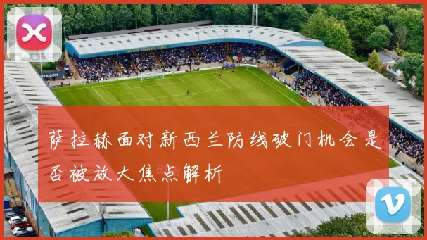 萨拉赫面对新西兰防线破门机会是否被放大焦点解析