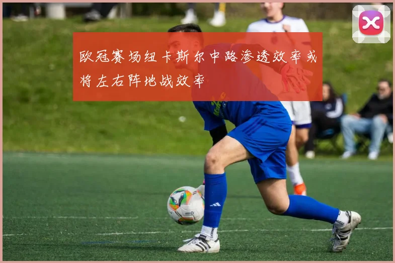 欧冠赛场纽卡斯尔中路渗透效率或将左右阵地战效率
