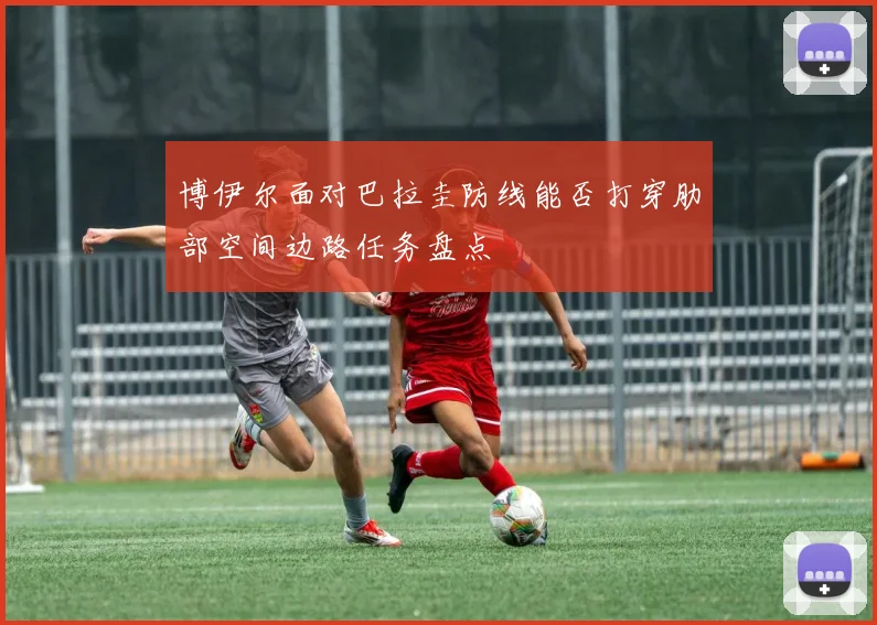 博伊尔面对巴拉圭防线能否打穿肋部空间边路任务盘点