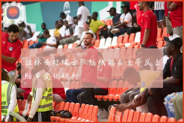 拉林面对瑞士队防线能否主导反击赔率变化研判