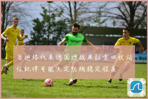吕迪格代表德国迎战库拉索回收站位纪律可能决定防线稳定程度