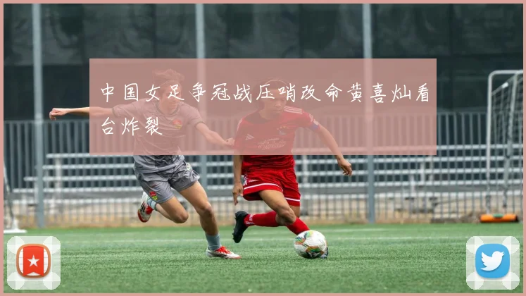 中国女足争冠战压哨改命黄喜灿看台炸裂