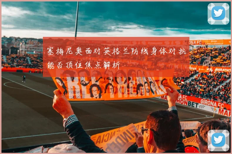 塞梅尼奥面对英格兰防线身体对抗能否顶住焦点解析