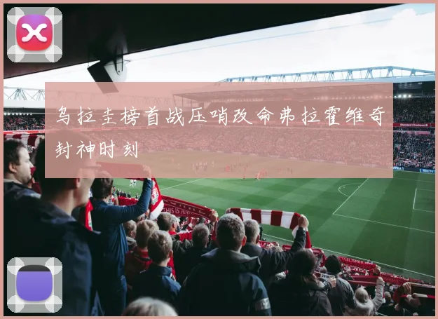 乌拉圭榜首战压哨改命弗拉霍维奇封神时刻