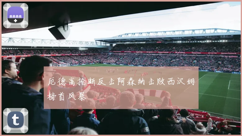 厄德高抢断反击阿森纳击败西汉姆榜首风暴