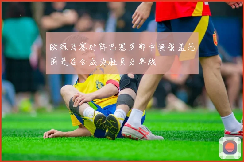 欧冠马赛对阵巴塞罗那中场覆盖范围是否会成为胜负分界线