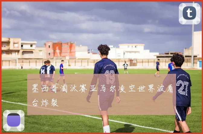 墨西哥淘汰赛亚马尔凌空世界波看台炸裂
