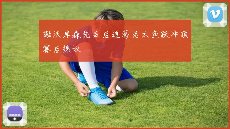 勒沃库森先丢后追蒋光太鱼跃冲顶赛后热议