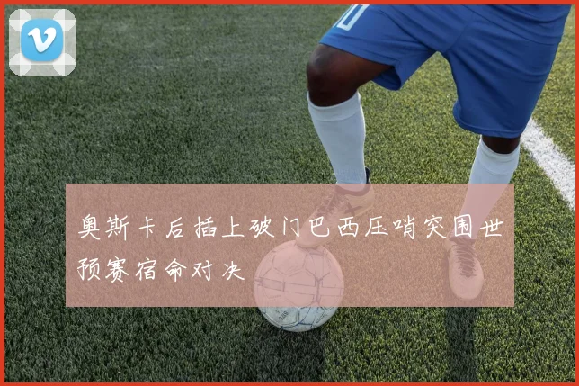 奥斯卡后插上破门巴西压哨突围世预赛宿命对决
