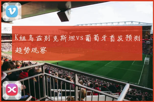 K组乌兹别克斯坦vs葡萄牙首发预测趋势观察