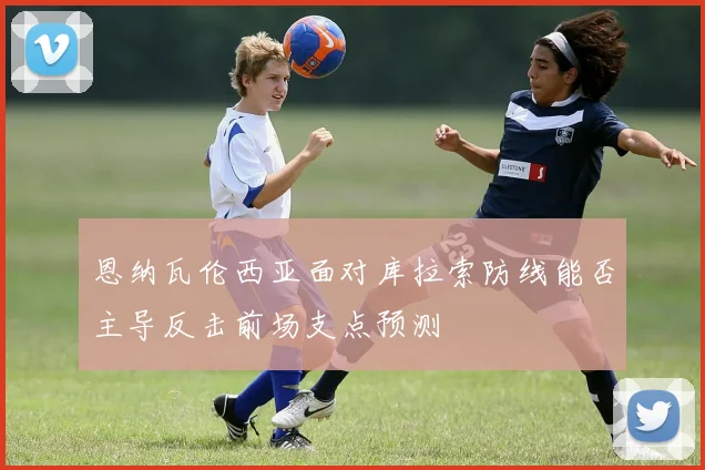 恩纳瓦伦西亚面对库拉索防线能否主导反击前场支点预测