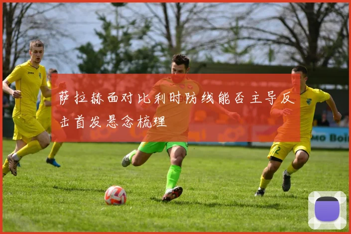 萨拉赫面对比利时防线能否主导反击首发悬念梳理