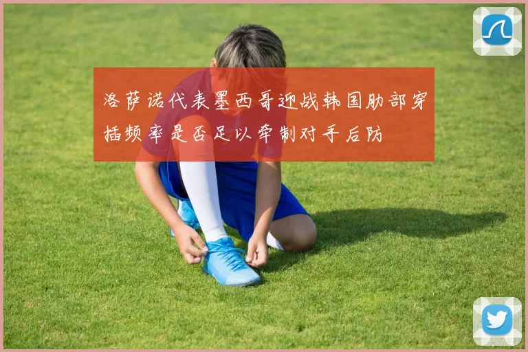 洛萨诺代表墨西哥迎战韩国肋部穿插频率是否足以牵制对手后防