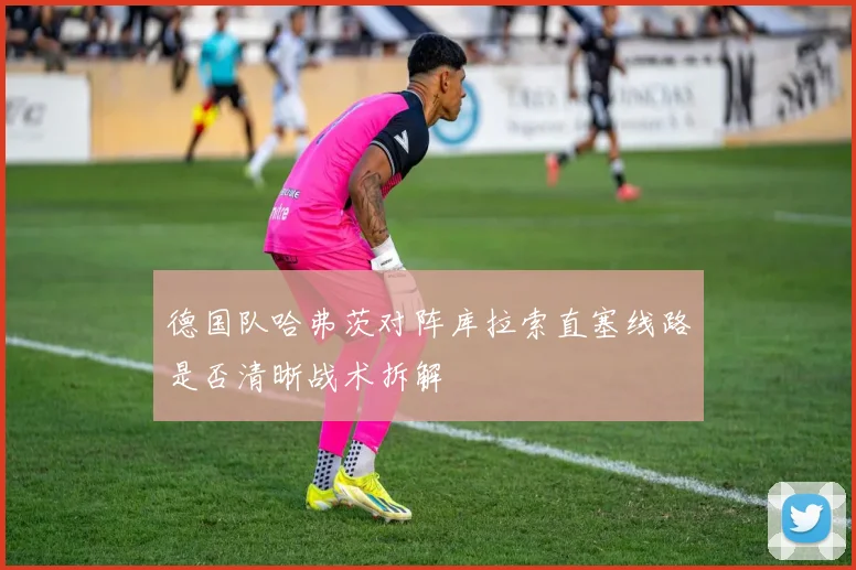 德国队哈弗茨对阵库拉索直塞线路是否清晰战术拆解