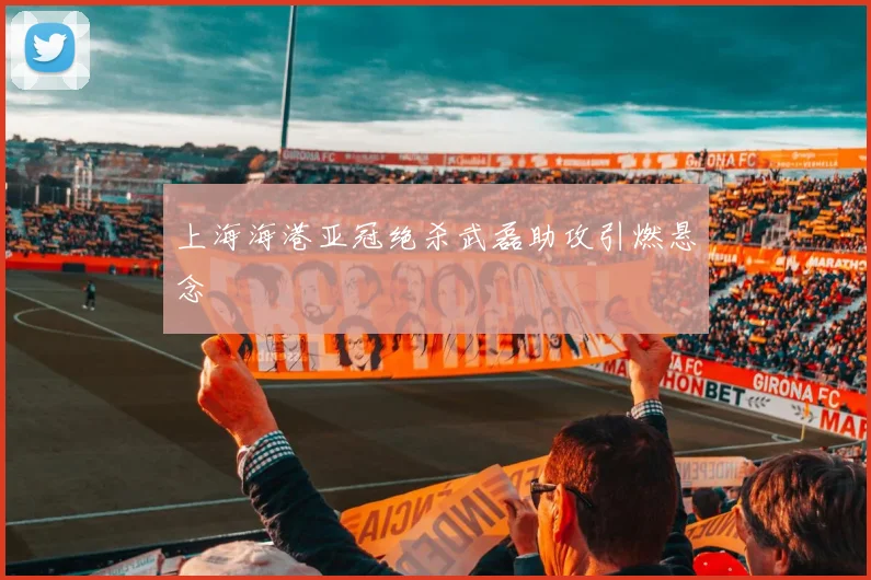 上海海港亚冠绝杀武磊助攻引燃悬念