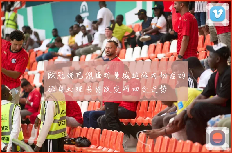 欧冠姆巴佩面对曼城边路内切后的远角处理或将改变两回合走势