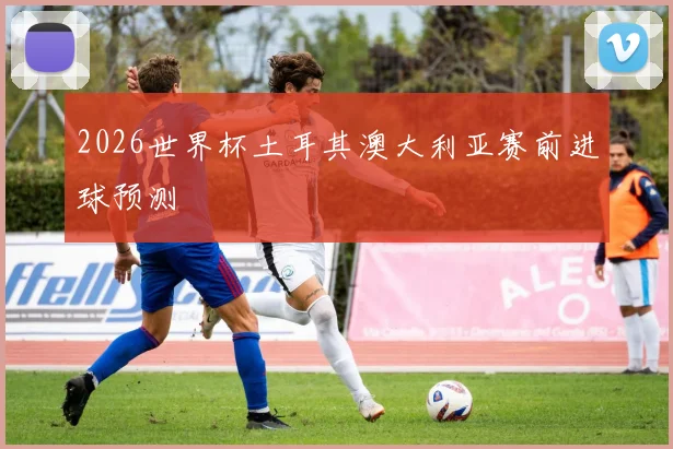 2026世界杯土耳其澳大利亚赛前进球预测