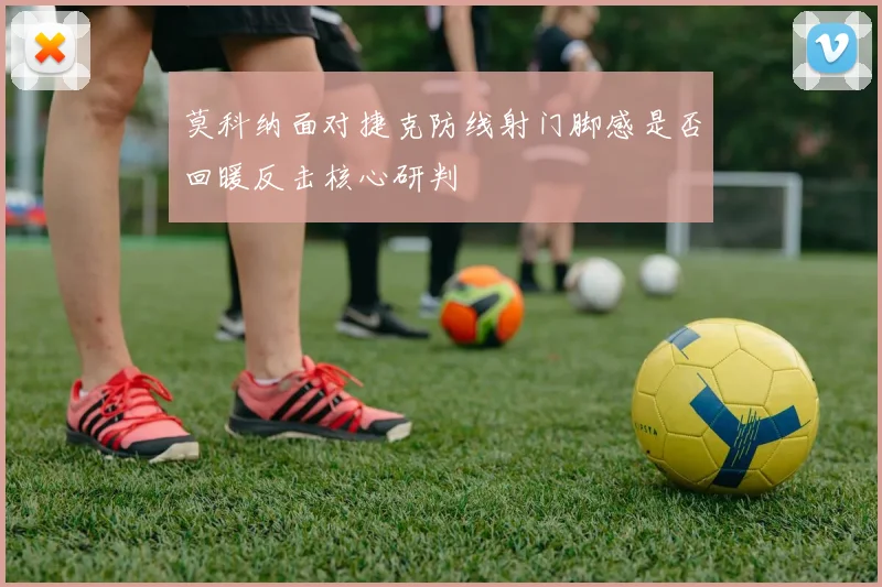 莫科纳面对捷克防线射门脚感是否回暖反击核心研判