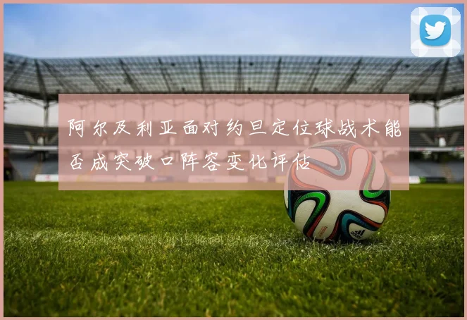 阿尔及利亚面对约旦定位球战术能否成突破口阵容变化评估