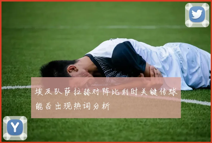 埃及队萨拉赫对阵比利时关键传球能否出现热词分析