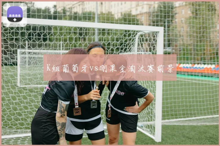 K组葡萄牙vs刚果金淘汰赛前景