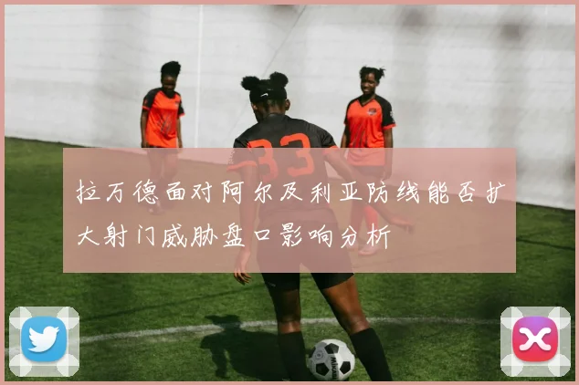 拉万德面对阿尔及利亚防线能否扩大射门威胁盘口影响分析