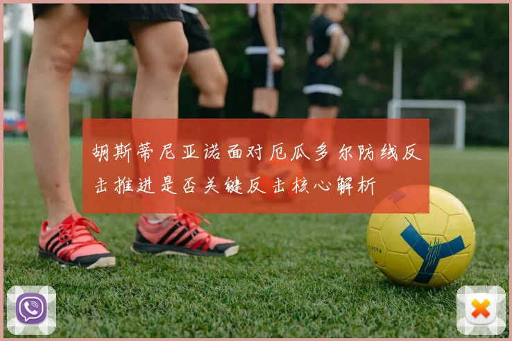 胡斯蒂尼亚诺面对厄瓜多尔防线反击推进是否关键反击核心解析