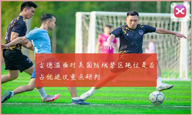 古德温面对美国防线禁区跑位是否占优进攻重点研判