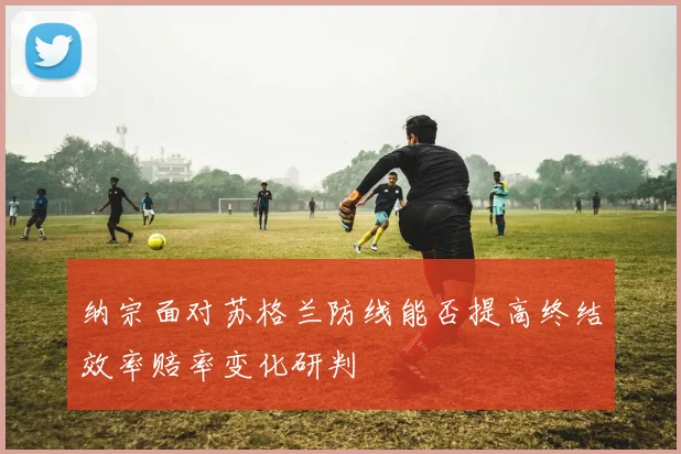 纳宗面对苏格兰防线能否提高终结效率赔率变化研判